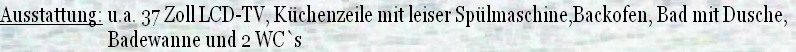 Ausstattung: u.a. 37 Zoll LCD-TV, Küchenzeile mit leiser Spülmaschine,Backofen, Bad mit Dusche,
                           Badewanne und 2 WC`s
