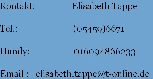 Kontakt:                Elisabeth Tappe
           
Tel.:                        (05459)6671
       
Handy:                   016094866233
       
Email :   elisabeth.tappe@t-online.de
