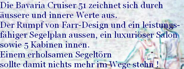 Die Bavaria Cruiser 51 zeichnet sich durch
äussere und innere Werte aus.
Der Rumpf von Farr-Design und ein leistungs-
fähiger Segelplan aussen, ein luxuriöser Salon
sowie 5 Kabinen innen.
Einem erholsamen Segeltörn
sollte damit nichts mehr im Wege stehn !
