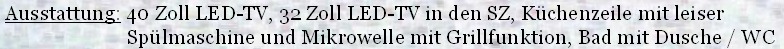  Ausstattung: 40 Zoll LED-TV, 32 Zoll LED-TV in den SZ, Küchenzeile mit leiser
                         Spülmaschine und Mikrowelle mit Grillfunktion, Bad mit Dusche / WC
